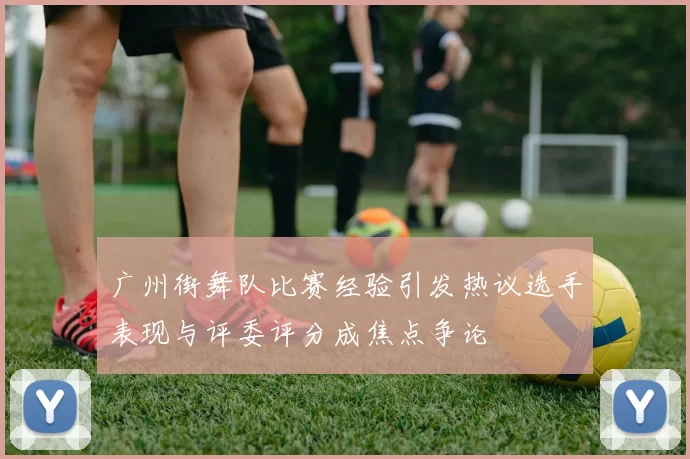 广州街舞队比赛经验引发热议选手表现与评委评分成焦点争论