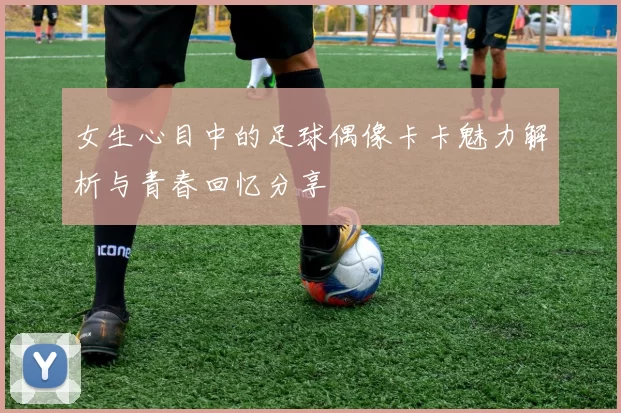 女生心目中的足球偶像卡卡魅力解析与青春回忆分享