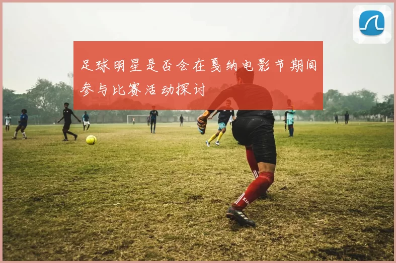 足球明星是否会在戛纳电影节期间参与比赛活动探讨