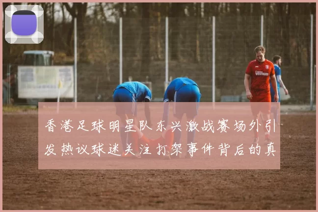 香港足球明星队东兴激战赛场外引发热议球迷关注打架事件背后的真相