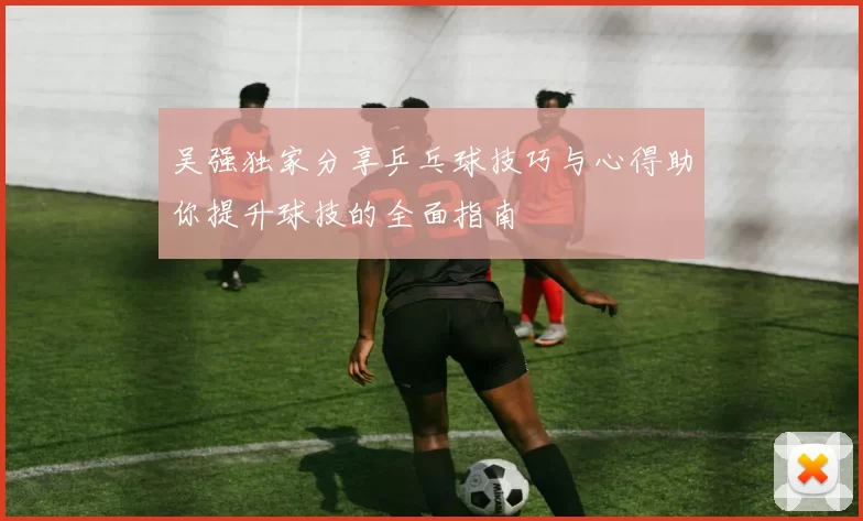 吴强独家分享乒乓球技巧与心得助你提升球技的全面指南