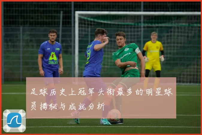 足球历史上冠军头衔最多的明星球员揭秘与成就分析