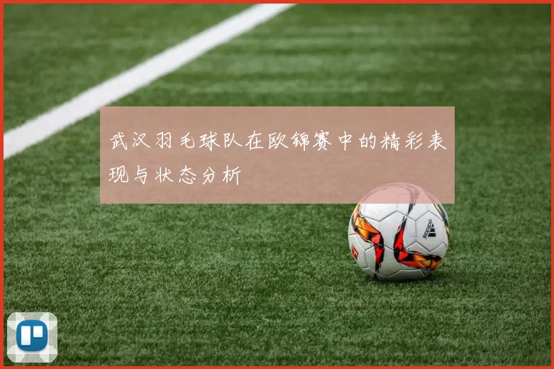 武汉羽毛球队在欧锦赛中的精彩表现与状态分析