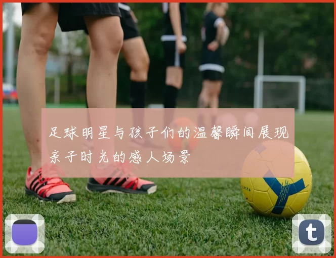 足球明星与孩子们的温馨瞬间展现亲子时光的感人场景