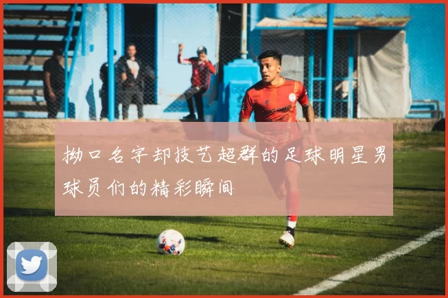 拗口名字却技艺超群的足球明星男球员们的精彩瞬间